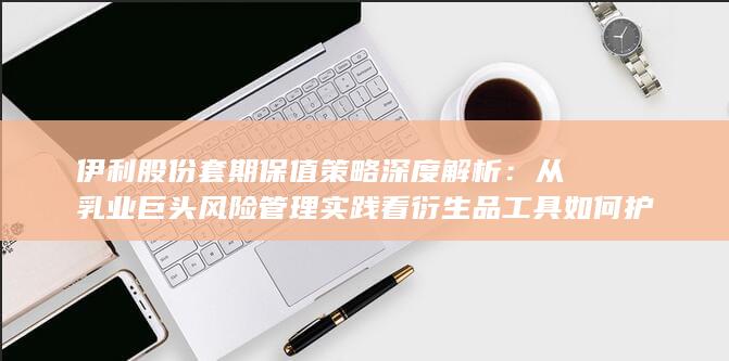 伊利股份套期保值策略深度解析