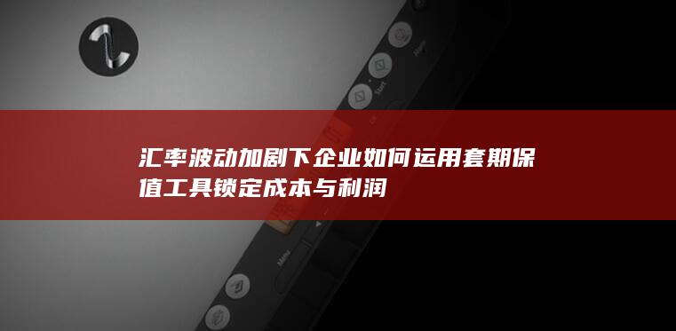 汇率波动加剧下企业如何运用套期保值工具锁定成本与利润