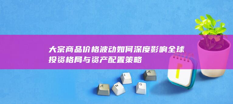 大宗商品价格波动如何深度影响全球投资格局与资产配置策略