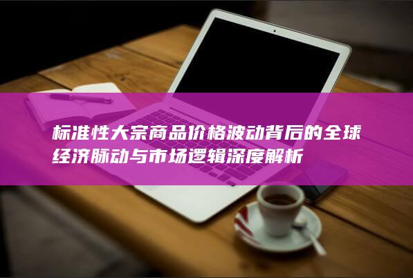 标准性大宗商品价格波动背后的全球经济脉动与市场逻辑深度解析