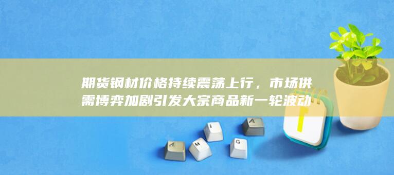市场供需博弈加剧引发大宗商品新一轮波动