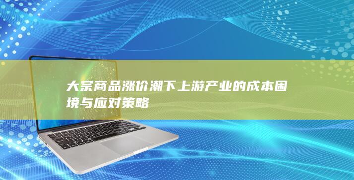 大宗商品涨价潮下上游产业的成本困境与应对策略