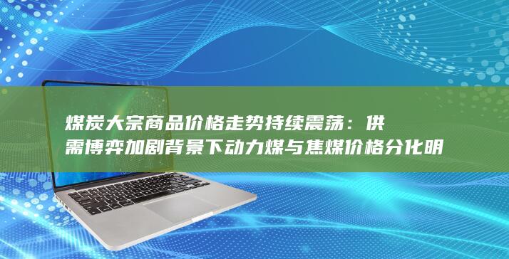 供需博弈加剧背景下动力煤与焦煤价格分化明显