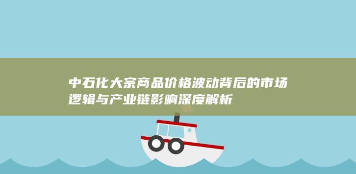 中石化大宗商品价格波动背后的市场逻辑与产业链影响深度解析
