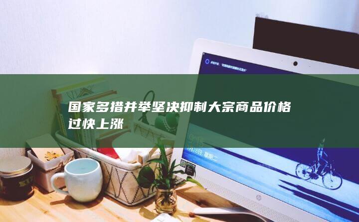 国家多措并举坚决抑制大宗商品价格过快上涨