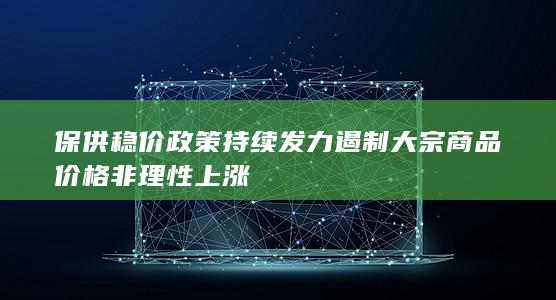 保供稳价政策持续发力遏制大宗商品价格非理性上涨