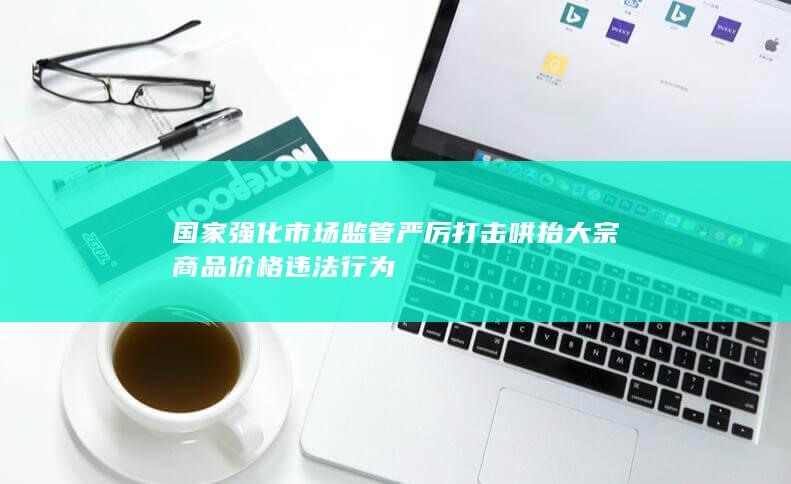 国家强化市场监管严厉打击哄抬大宗商品价格违法行为