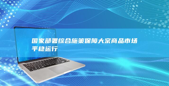 国家部署综合施策保障大宗商品市场平稳运行