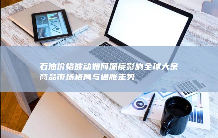 石油价格波动如何深度影响全球大宗商品市场格局与通胀走势
