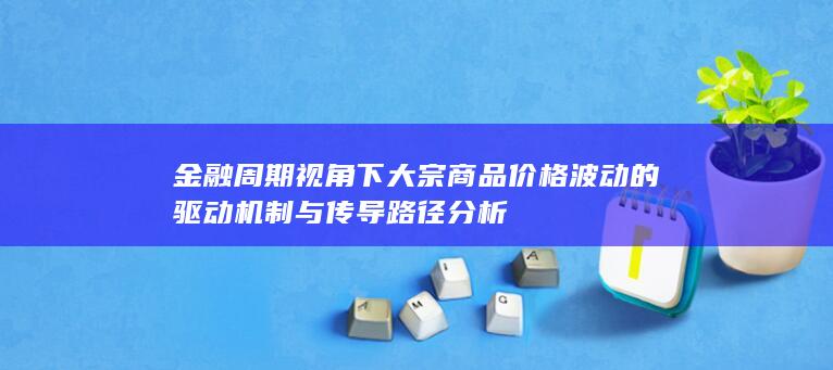 金融周期视角下大宗商品价格波动的驱动机制与传导路径分析