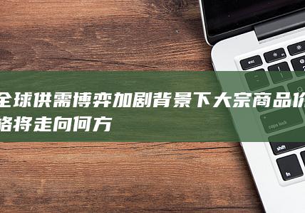 全球供需博弈加剧背景下大宗商品价格将走向何方
