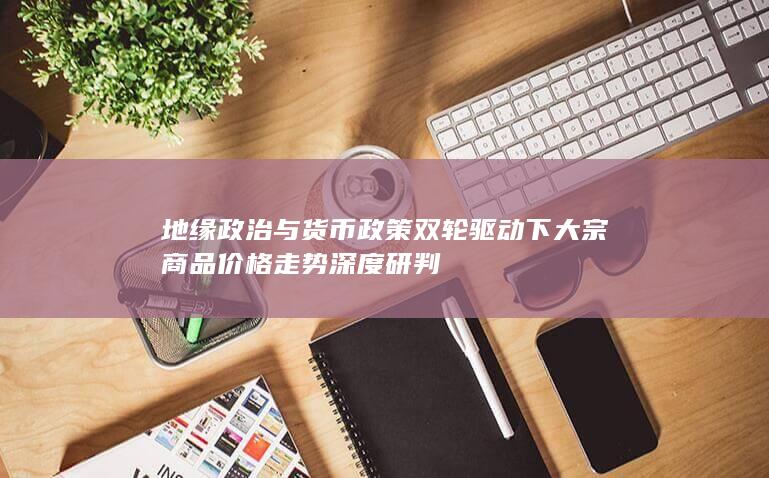 地缘政治与货币政策双轮驱动下大宗商品价格走势深度研判