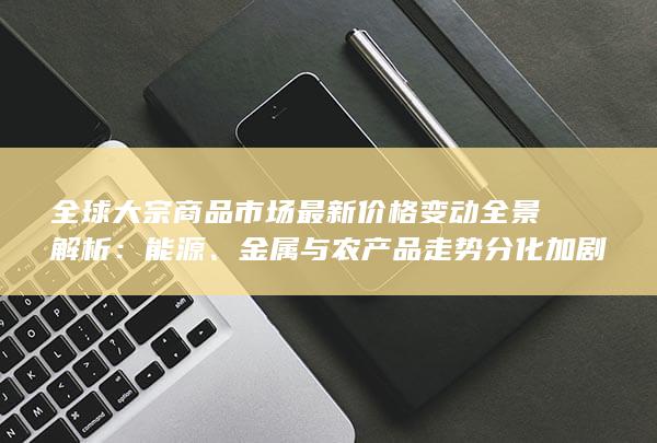 全球大宗商品市场最新价格变动全景解析