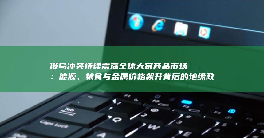 粮食与金属价格飙升背后的地缘政治博弈与供应链危机
