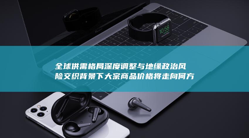 全球供需格局深度调整与地缘政治风险交织背景下大宗商品价格将走向何方