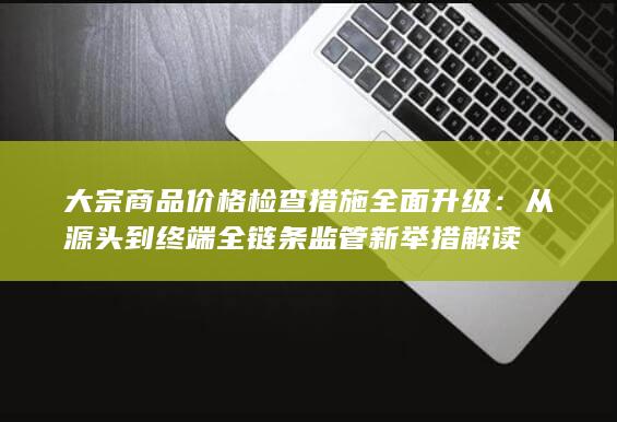 从源头到终端全链条监管新举措解读