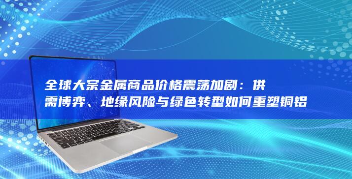 地缘风险与绿色转型如何重塑铜铝镍锂市场新格局
