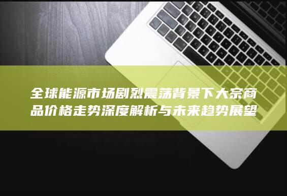 全球能源市场剧烈震荡背景下大宗商品价格走势深度解析与未来趋势展望