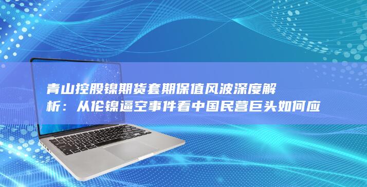 从伦镍逼空事件看中国民营巨头如何应对国际大宗商品市场博弈与风险管理挑战