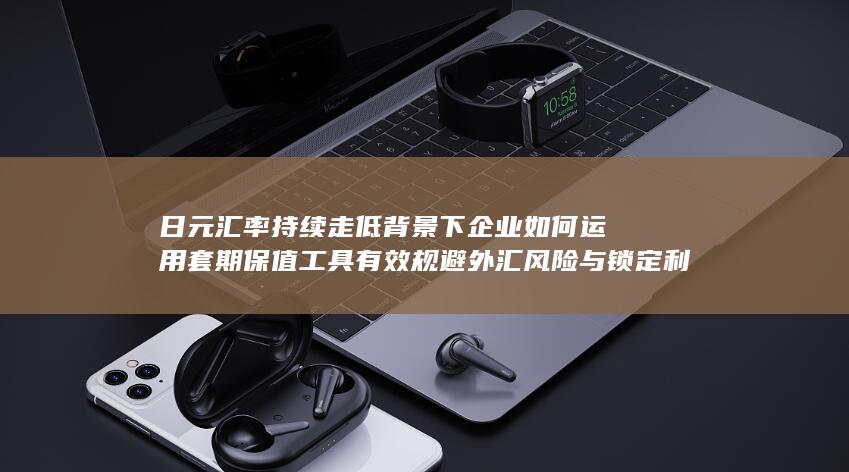 日元汇率持续走低背景下企业如何运用套期保值工具有效规避外汇风险与锁定利润的全面策略分析
