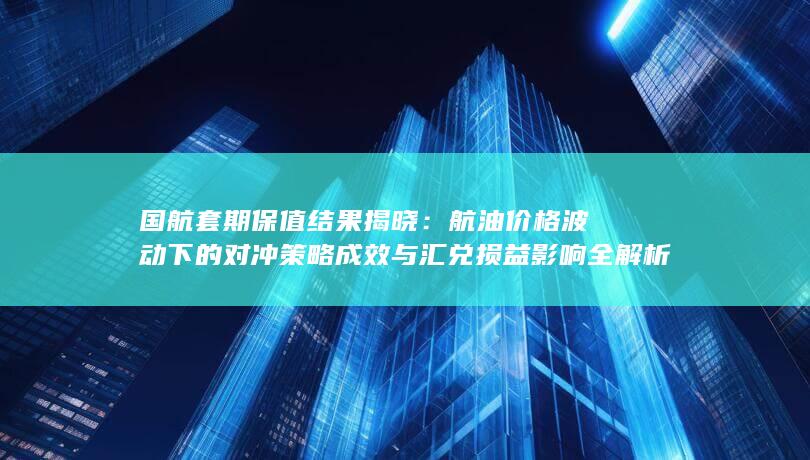 航油价格波动下的对冲策略成效与汇兑损益影响全解析