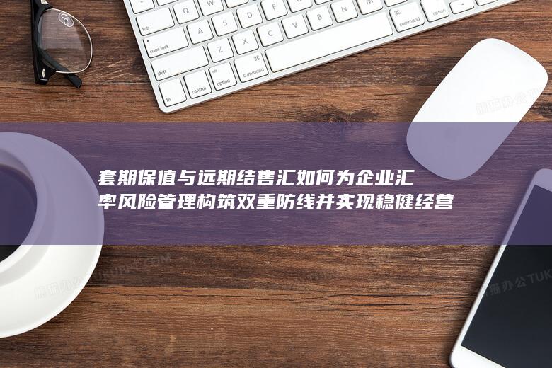 套期保值与远期结售汇如何为企业汇率风险管理构筑双重防线并实现稳健经营