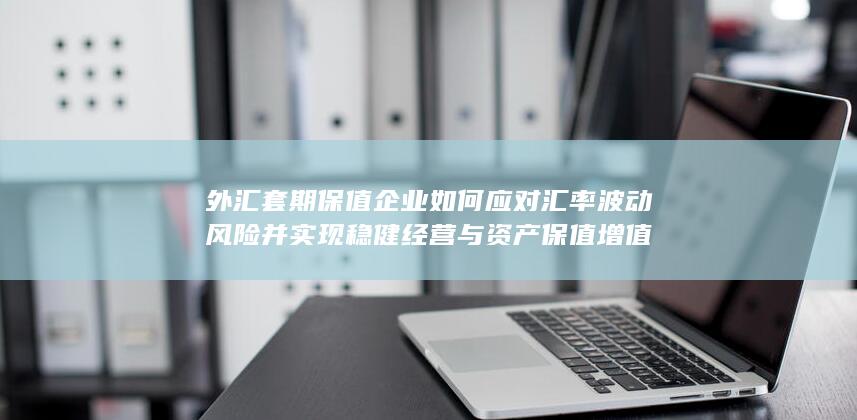 外汇套期保值企业如何应对汇率波动风险并实现稳健经营与资产保值增值