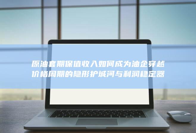 原油套期保值收入如何成为油企穿越价格周期的隐形护城河与利润稳定器