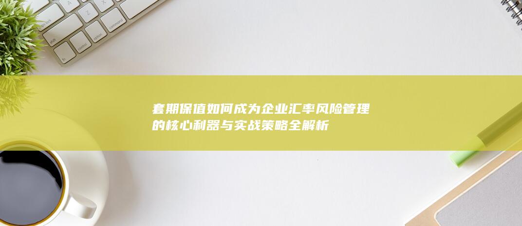 套期保值如何成为企业汇率风险管理的核心利器与实战策略全解析