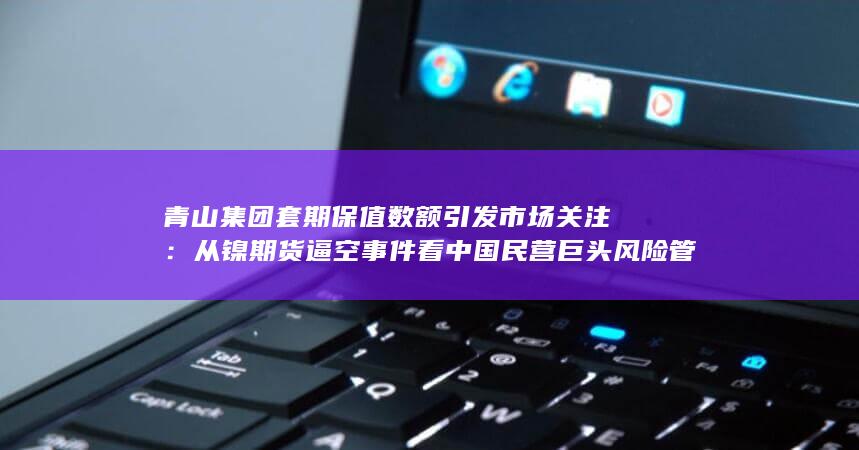 从镍期货逼空事件看中国民营巨头风险管理与全球定价权博弈