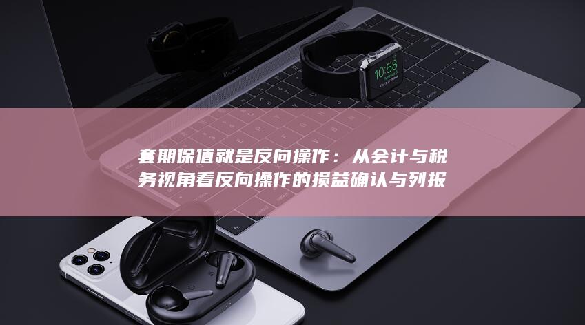 从会计与税务视角看反向操作的损益确认与列报