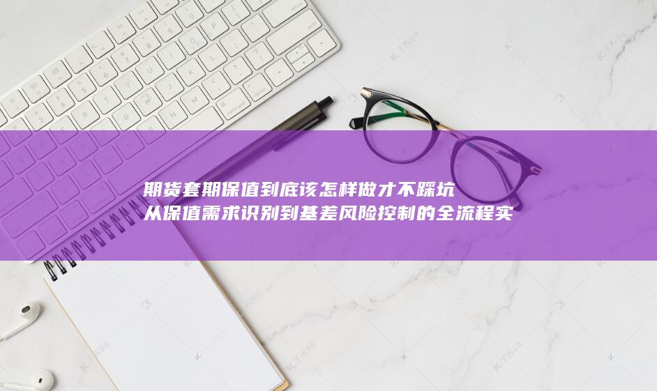 期货套期保值到底该怎样做才不踩坑从保值需求识别到基差风险控制的全流程实战指南深度解析企业在套期保值中的常见误区与应对策略