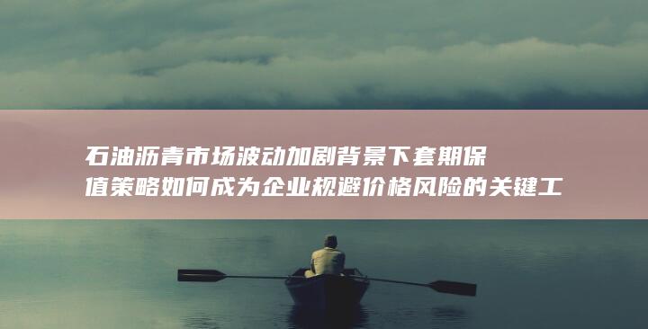 石油沥青市场波动加剧背景下套期保值策略如何成为企业规避价格风险的关键工具