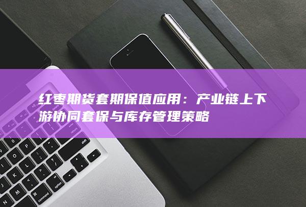 产业链上下游协同套保与库存管理策略