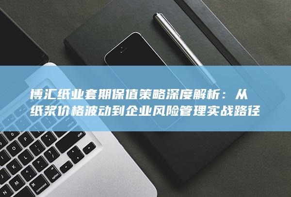 从纸浆价格波动到企业风险管理实战路径