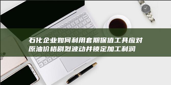 石化企业如何利用套期保值工具应对原油价格剧烈波动并锁定加工利润