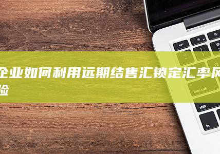 企业如何利用远期结售汇锁定汇率风险