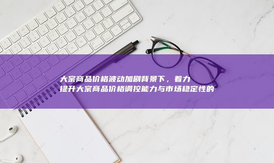 着力提升大宗商品价格调控能力与市场稳定性的路径探讨