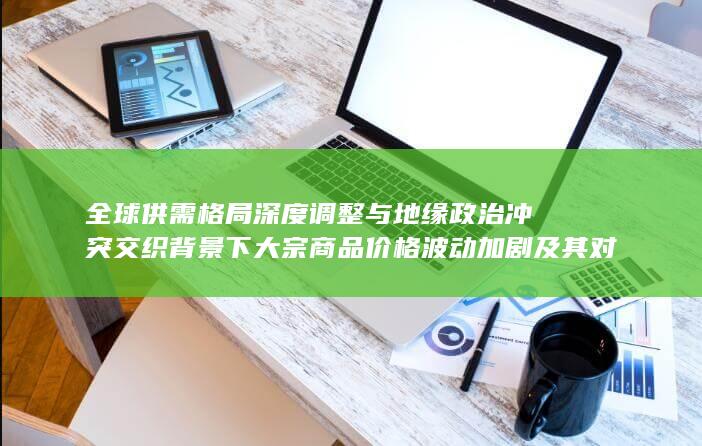 全球供需格局深度调整与地缘政治冲突交织背景下大宗商品价格波动加剧及其对产业链传导效应与宏观调控政策启示的多维分析
