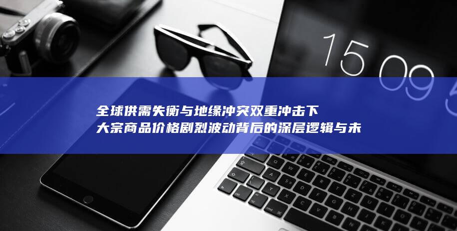 全球供需失衡与地缘冲突双重冲击下大宗商品价格剧烈波动背后的深层逻辑与未来走势研判