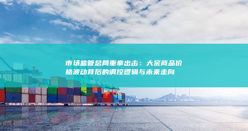 大宗商品价格波动背后的调控逻辑与未来走向