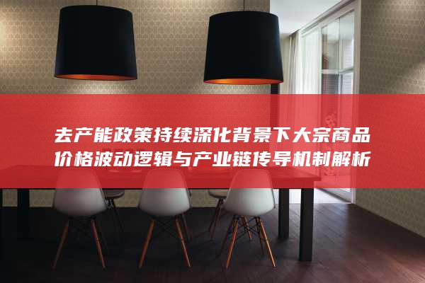 去产能政策持续深化背景下大宗商品价格波动逻辑与产业链传导机制解析