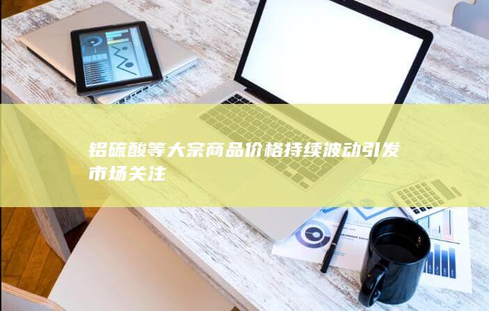 铝硫酸等大宗商品价格持续波动引发市场关注