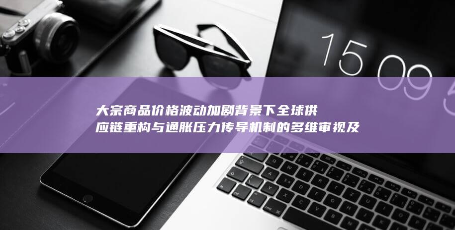 大宗商品价格波动加剧背景下全球供应链重构与通胀压力传导机制的多维审视及政策应对路径研究