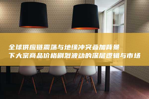 全球供应链震荡与地缘冲突叠加背景下大宗商品价格剧烈波动的深层逻辑与市场连锁反应解析