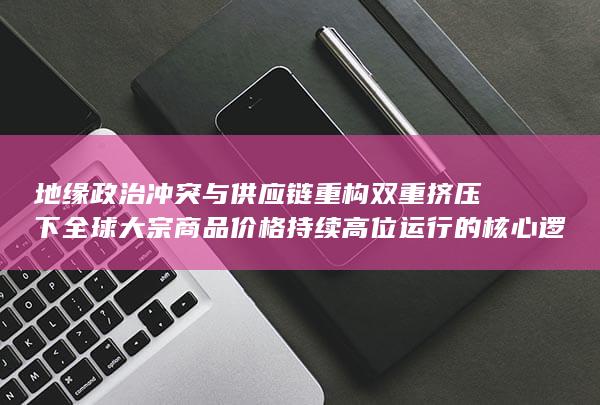 地缘政治冲突与供应链重构双重挤压下全球大宗商品价格持续高位运行的核心逻辑解析