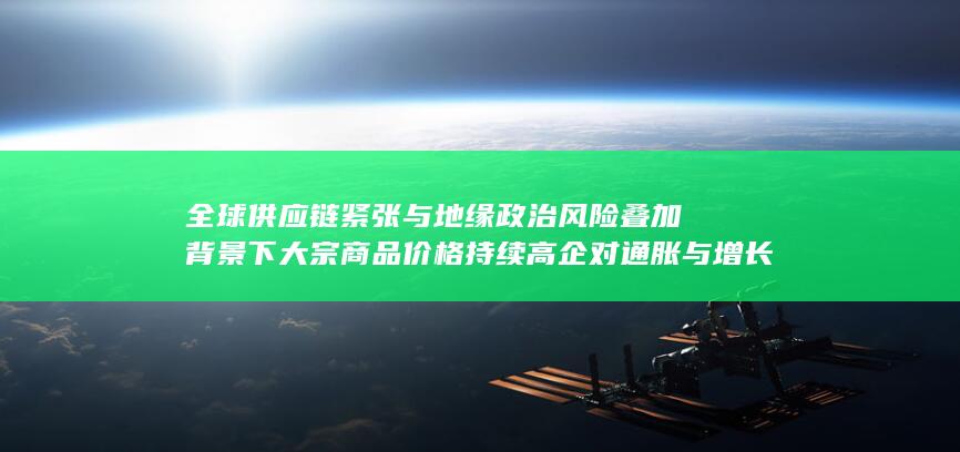 全球供应链紧张与地缘政治风险叠加背景下大宗商品价格持续高企对通胀与增长的双重冲击分析