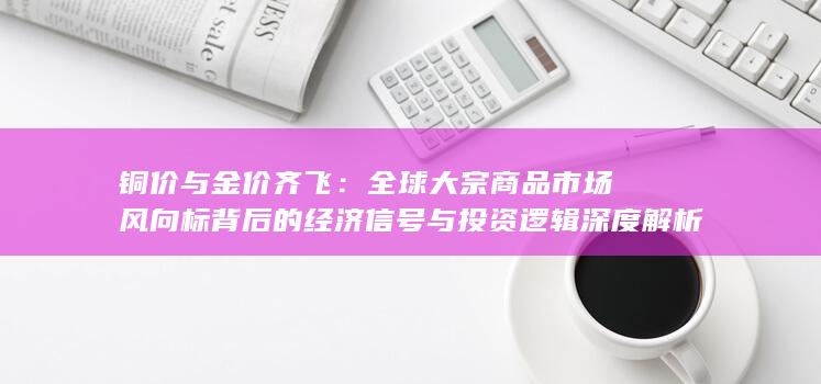 全球大宗商品市场风向标背后的经济信号与投资逻辑深度解析