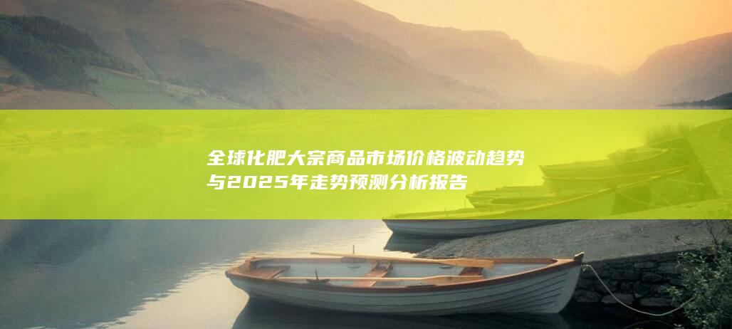 全球化肥大宗商品市场价格波动趋势与2025年走势预测分析报告