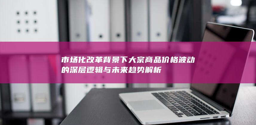 市场化改革背景下大宗商品价格波动的深层逻辑与未来趋势解析
